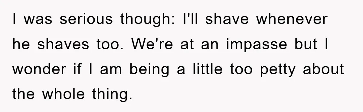 I was serious though: I'll shave whenever he shaves too. We're at an impasse but I wonder if I am being a little too petty about the whole thing.