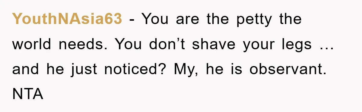 YouthNAsia63 − You are the petty the world needs. You don’t shave your legs … and he just noticed? My, he is observant. NTA