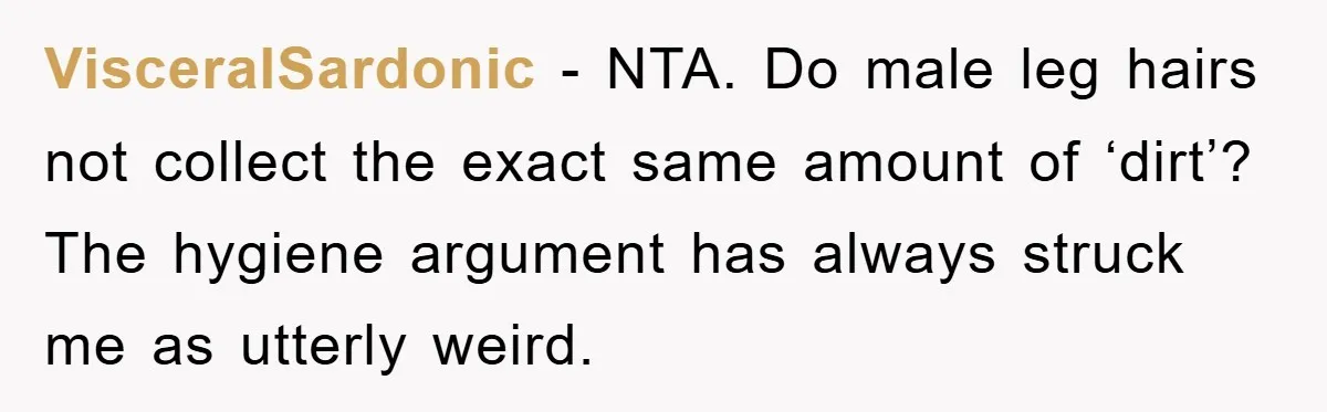 VisceralSardonic − NTA. Do male leg hairs not collect the exact same amount of ‘dirt’? The hygiene argument has always struck me as utterly weird.