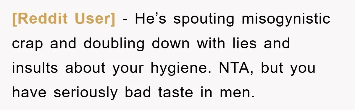 [Reddit User] − He’s spouting misogynistic crap and doubling down with lies and insults about your hygiene. NTA, but you have seriously bad taste in men.