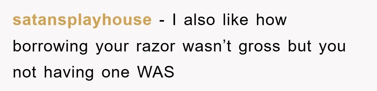 satansplayhouse − I also like how borrowing your razor wasn’t gross but you not having one WAS