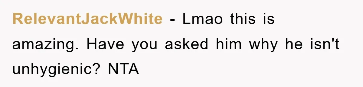 RelevantJackWhite − Lmao this is amazing. Have you asked him why he isn't unhygienic? NTA