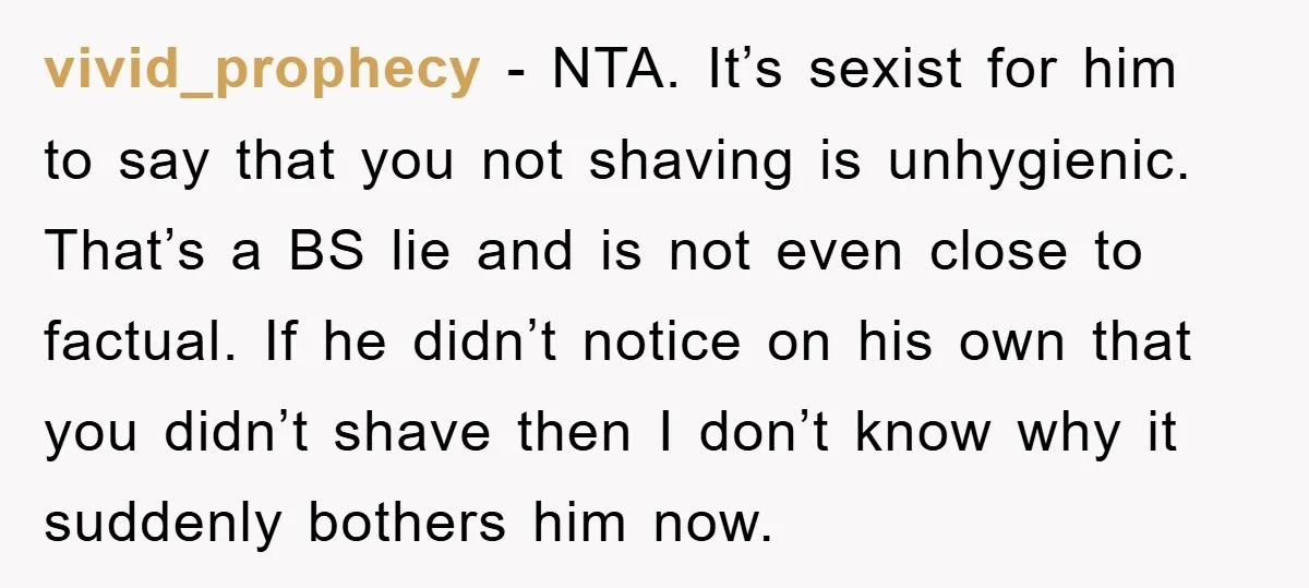 vivid_prophecy − NTA. It’s sexist for him to say that you not shaving is unhygienic. That’s a BS lie and is not even close to factual. If he didn’t notice...