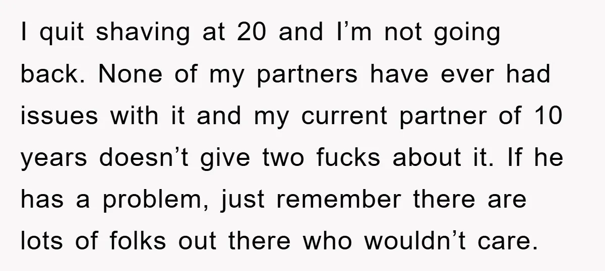 I quit shaving at 20 and I’m not going back. None of my partners have ever had issues with it and my current partner of 10 years doesn’t give two...