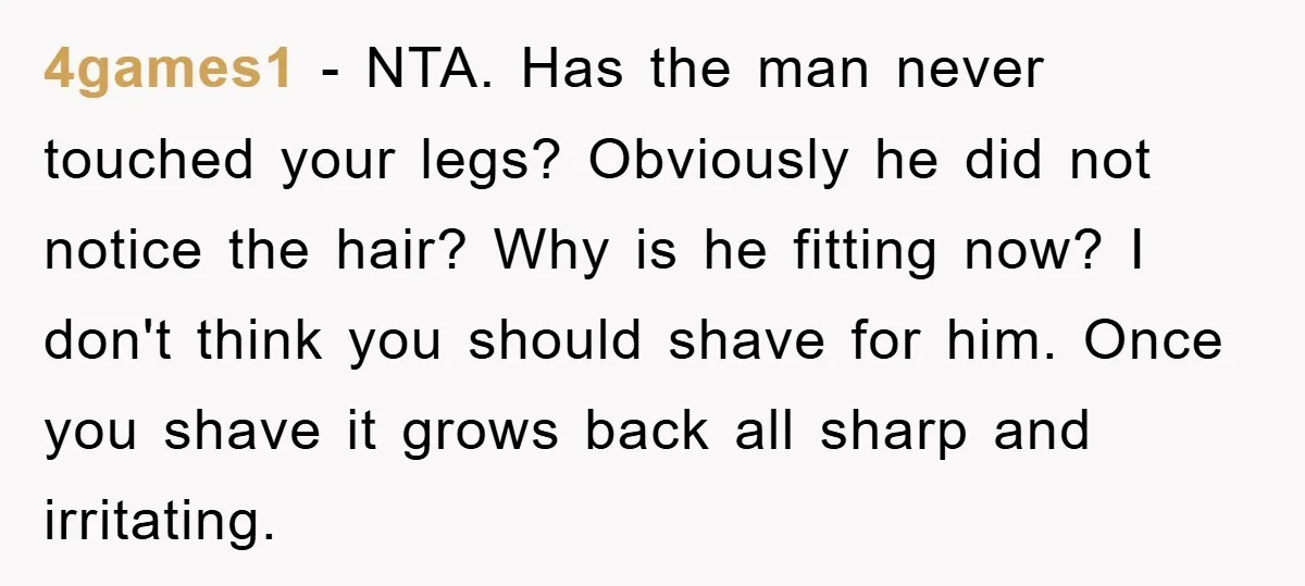 4games1 − NTA. Has the man never touched your legs? Obviously he did not notice the hair? Why is he fitting now? I don't think you should shave for him....