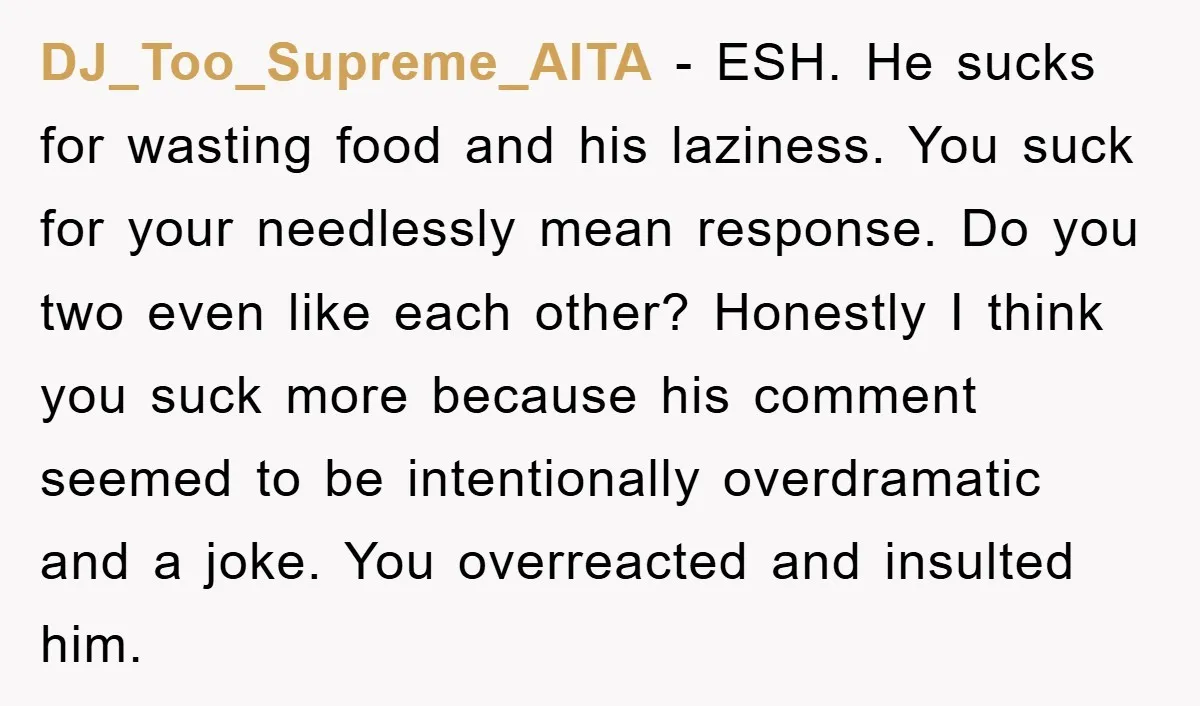 DJ_Too_Supreme_AITA − ESH. He sucks for wasting food and his laziness. You suck for your needlessly mean response. Do you two even like each other? Honestly I think you suck...
