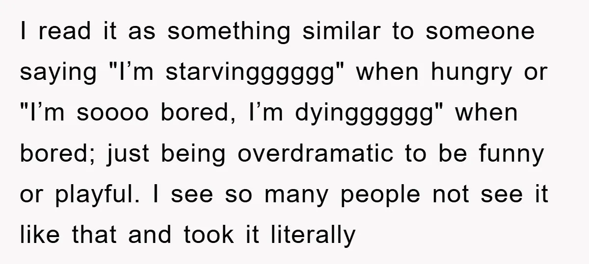 I read it as something similar to someone saying "I’m starvingggggg" when hungry or "I’m soooo bored, I’m dyingggggg" when bored; just being overdramatic to be funny or playful. I...