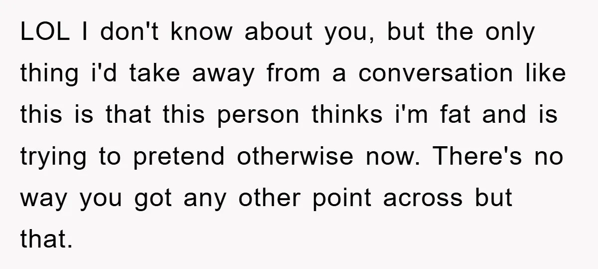 LOL I don't know about you, but the only thing i'd take away from a conversation like this is that this person thinks i'm fat and is trying to pretend...