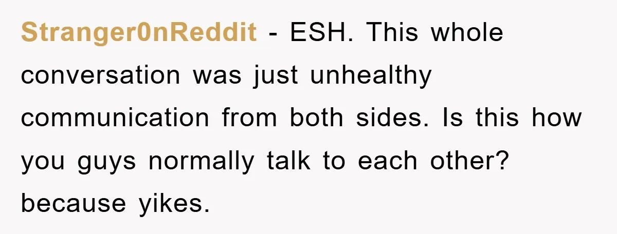 Stranger0nReddit − ESH. This whole conversation was just unhealthy communication from both sides. Is this how you guys normally talk to each other? because yikes.