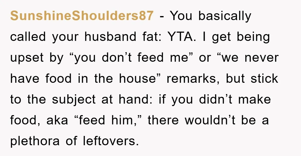 SunshineShoulders87 − You basically called your husband fat: YTA. I get being upset by “you don’t feed me” or “we never have food in the house” remarks, but stick to...