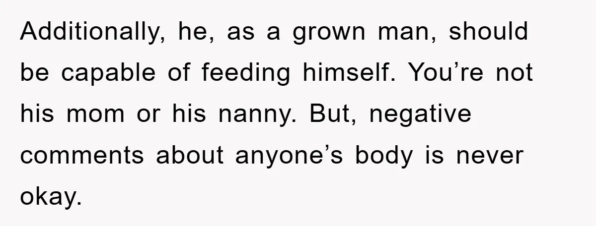 Additionally, he, as a grown man, should be capable of feeding himself. You’re not his mom or his nanny. But, negative comments about anyone’s body is never okay.