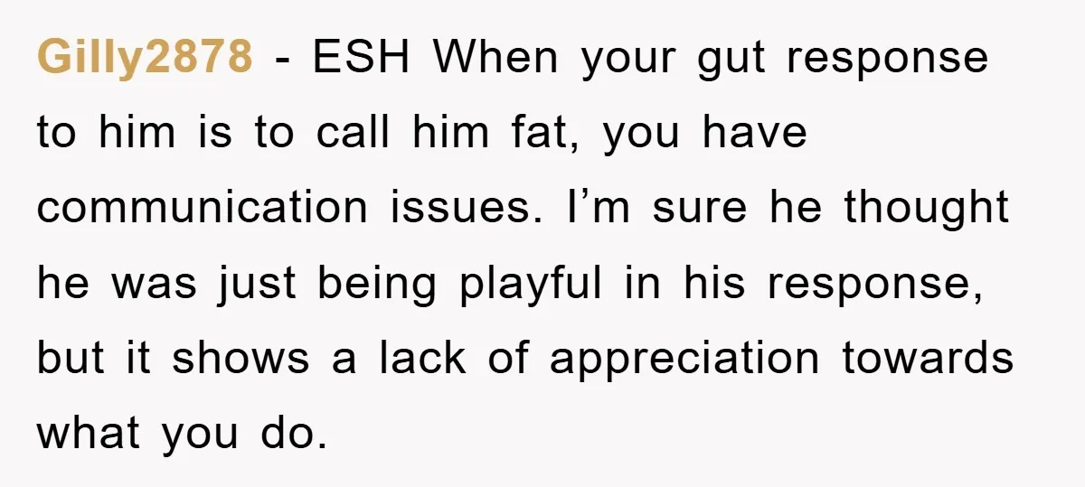 Gilly2878 − ESH When your gut response to him is to call him fat, you have communication issues. I’m sure he thought he was just being playful in his response,...