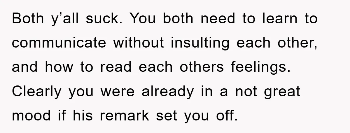 Both y’all suck. You both need to learn to communicate without insulting each other, and how to read each others feelings. Clearly you were already in a not great mood...