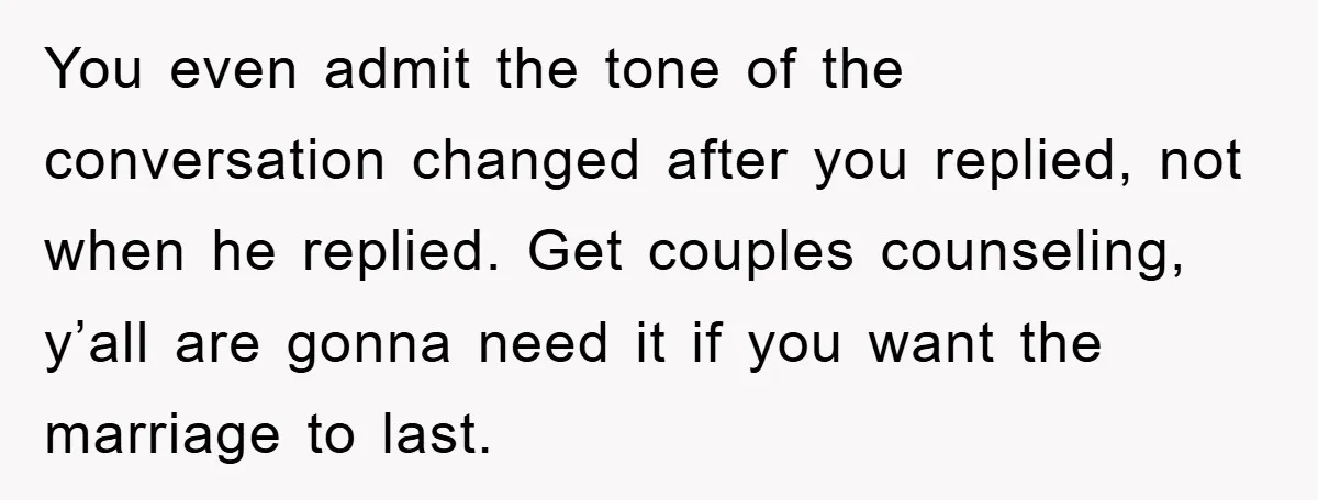 You even admit the tone of the conversation changed after you replied, not when he replied. Get couples counseling, y’all are gonna need it if you want the marriage to...