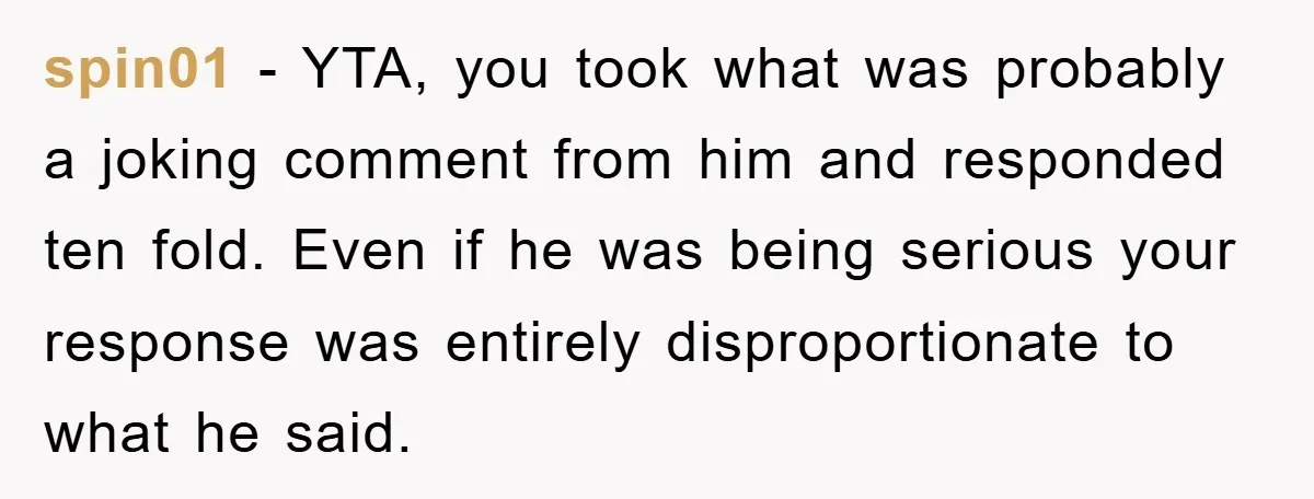 spin01 − YTA, you took what was probably a joking comment from him and responded ten fold. Even if he was being serious your response was entirely disproportionate to what...