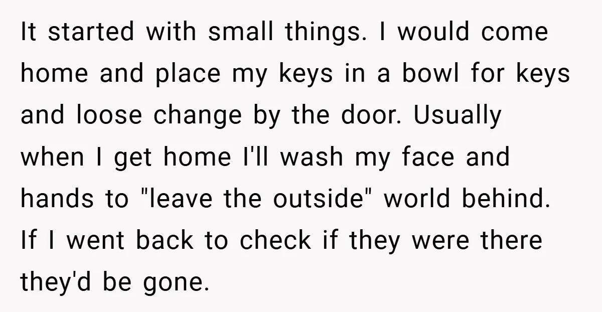 It started with small things. I would come home and place my keys in a bowl for keys and loose change by the door. Usually when I get home I'll...