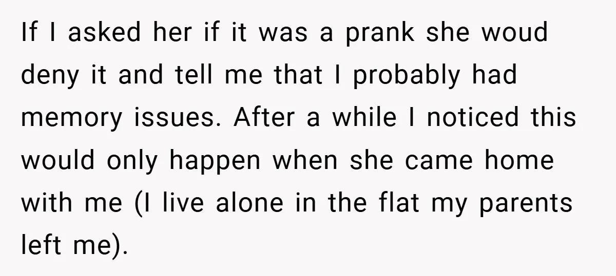 If I asked her if it was a prank she woud deny it and tell me that I probably had memory issues. After a while I noticed this would only...