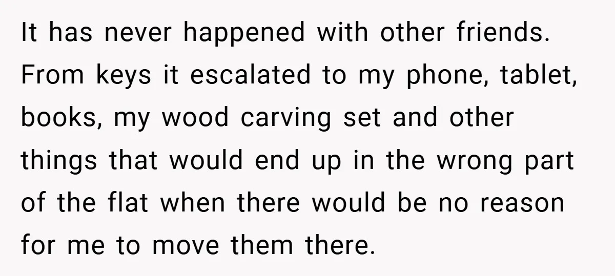 It has never happened with other friends. From keys it escalated to my phone, tablet, books, my wood carving set and other things that would end up in the wrong...