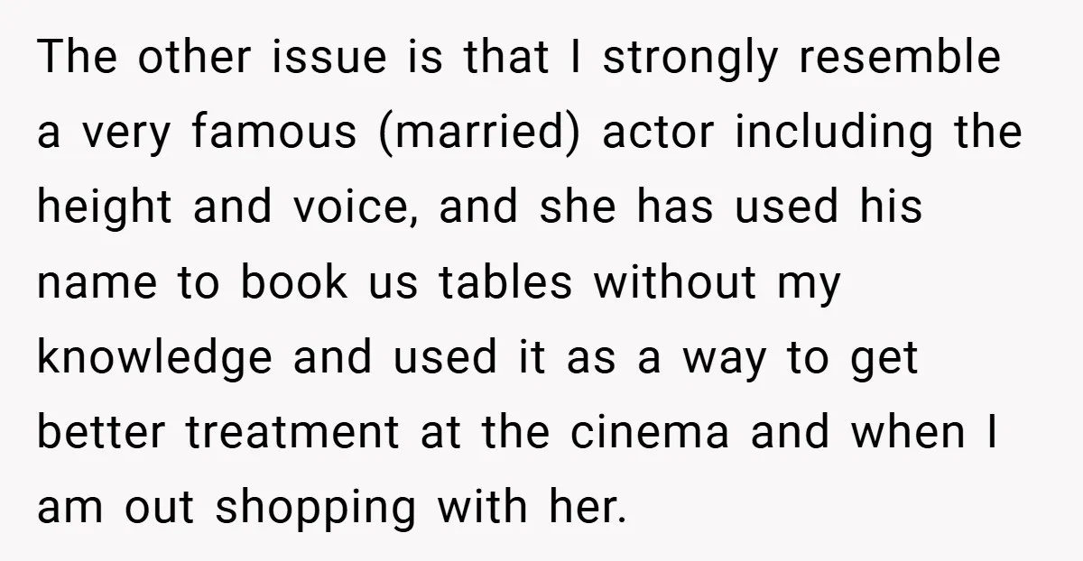 The other issue is that I strongly resemble a very famous (married) actor including the height and voice, and she has used his name to book us tables without my...