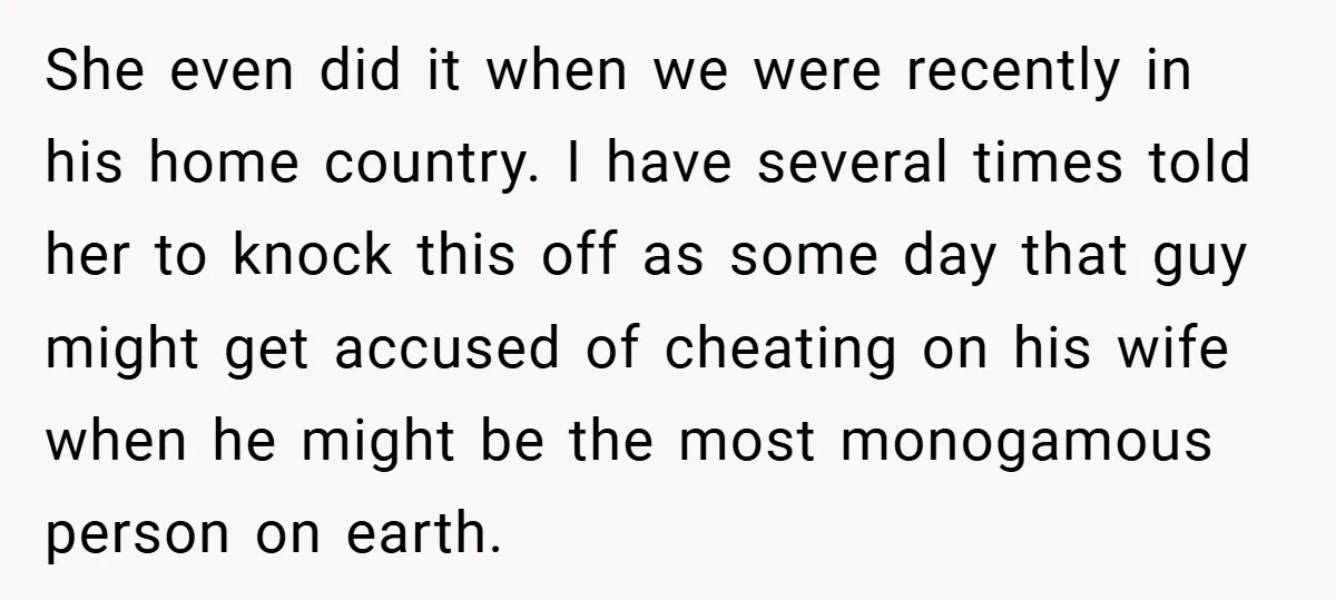 She even did it when we were recently in his home country. I have several times told her to knock this off as some day that guy might get accused...