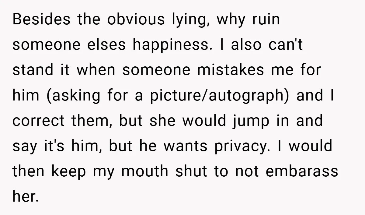 Besides the obvious lying, why ruin someone elses happiness. I also can't stand it when someone mistakes me for him (asking for a picture/autograph) and I correct them, but she...