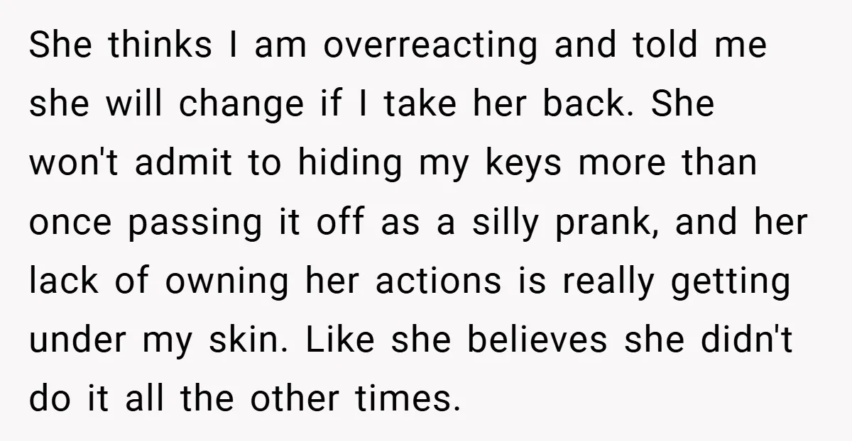 She thinks I am overreacting and told me she will change if I take her back. She won't admit to hiding my keys more than once passing it off as...