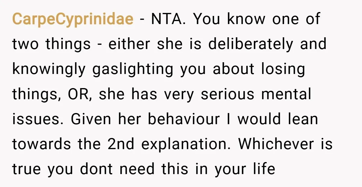 CarpeCyprinidae − NTA. You know one of two things - either she is deliberately and knowingly gaslighting you about losing things, OR, she has very serious mental issues. Given her...
