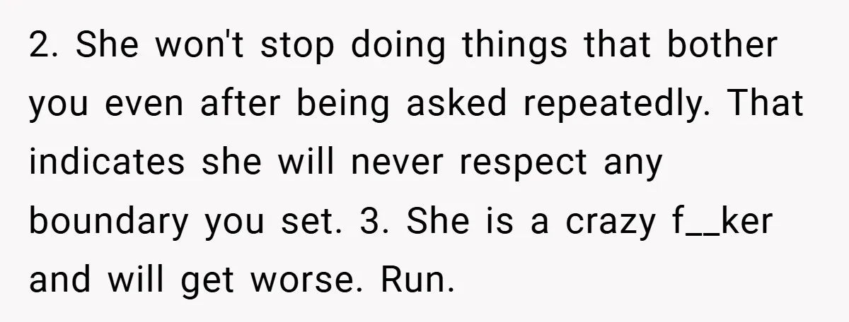 2. She won't stop doing things that bother you even after being asked repeatedly. That indicates she will never respect any boundary you set. 3. She is a crazy f__ker...