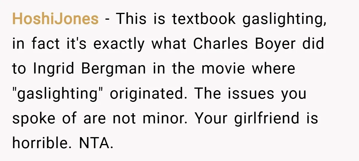 HoshiJones − This is textbook gaslighting, in fact it's exactly what Charles Boyer did to Ingrid Bergman in the movie where "gaslighting" originated. The issues you spoke of are not...