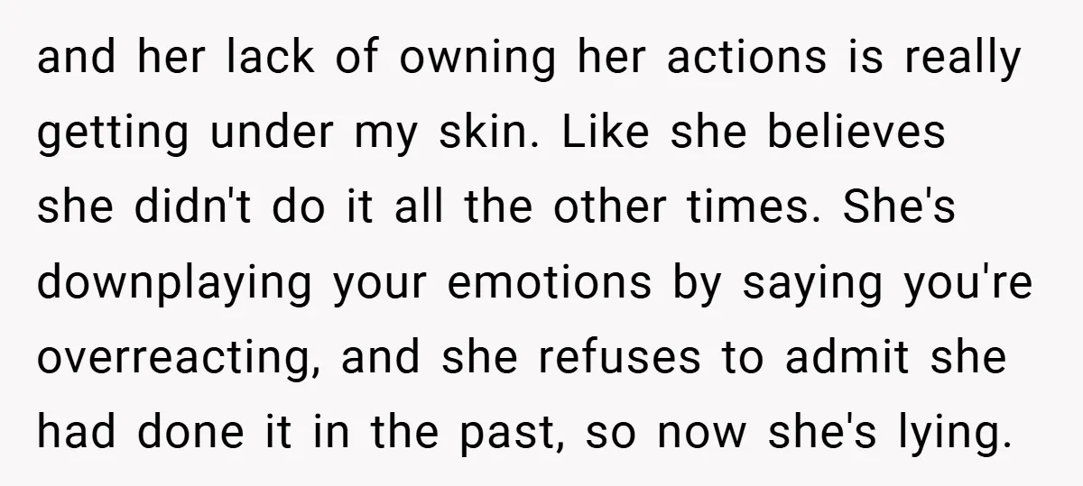 and her lack of owning her actions is really getting under my skin. Like she believes she didn't do it all the other times. She's downplaying your emotions by saying...