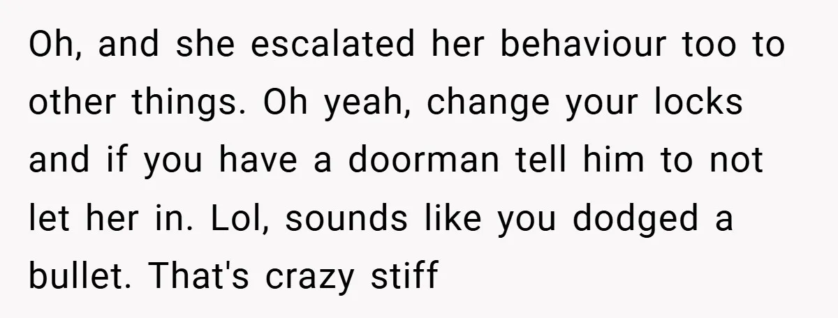 Oh, and she escalated her behaviour too to other things. Oh yeah, change your locks and if you have a doorman tell him to not let her in. Lol, sounds...