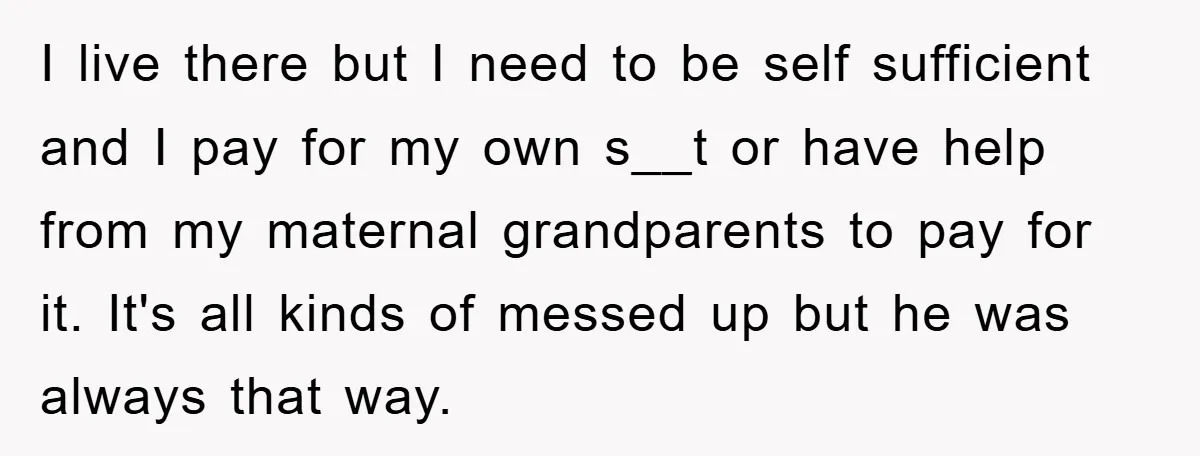 I live there but I need to be self sufficient and I pay for my own s__t or have help from my maternal grandparents to pay for it. It's all...