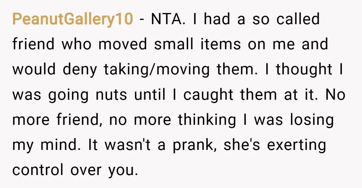 PeanutGallery10 − NTA. I had a so called friend who moved small items on me and would deny taking/moving them. I thought I was going nuts until I caught them...