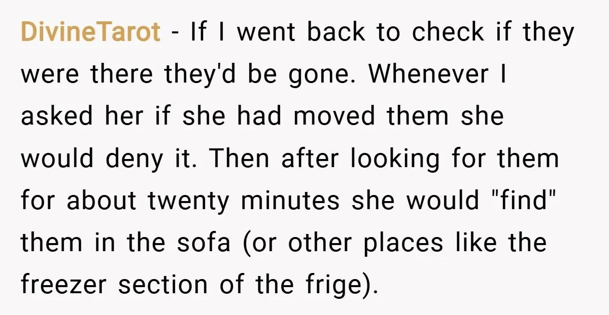 DivineTarot − If I went back to check if they were there they'd be gone. Whenever I asked her if she had moved them she would deny it. Then after...