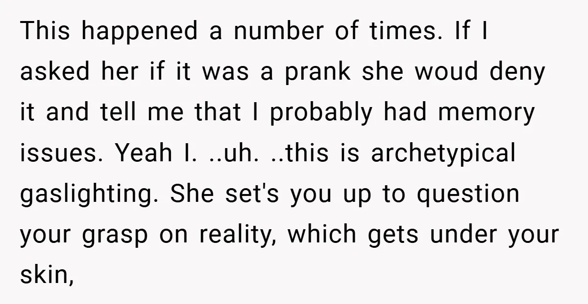 This happened a number of times. If I asked her if it was a prank she woud deny it and tell me that I probably had memory issues. Yeah I....
