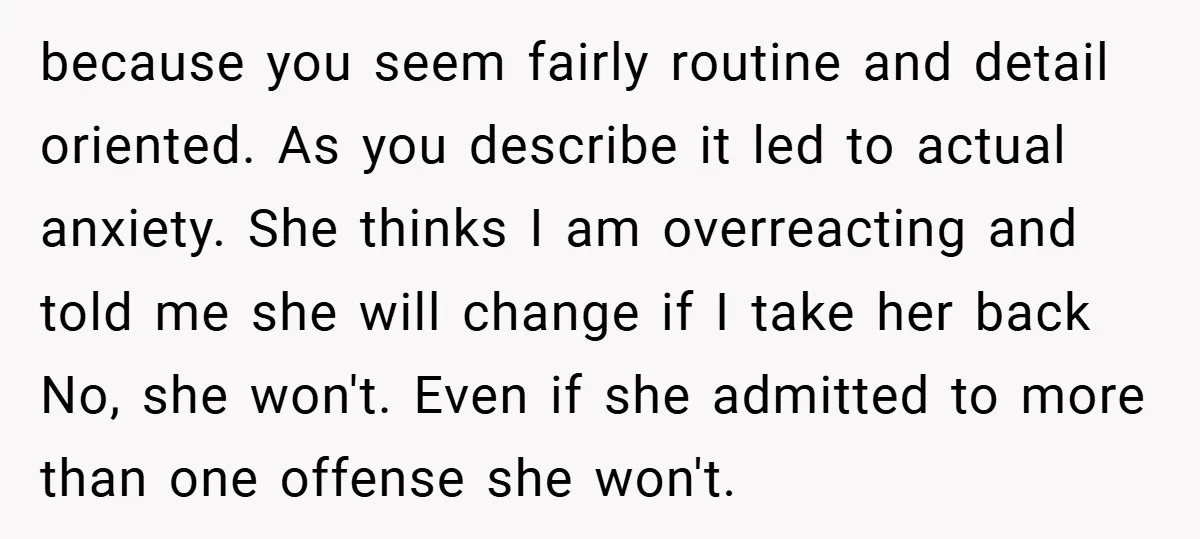 because you seem fairly routine and detail oriented. As you describe it led to actual anxiety. She thinks I am overreacting and told me she will change if I take...