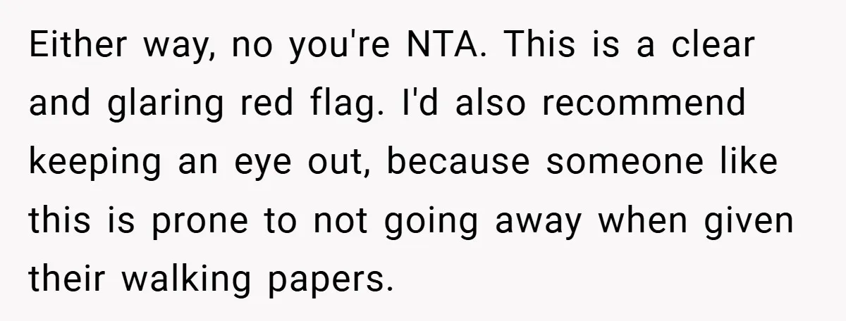 Either way, no you're NTA. This is a clear and glaring red flag. I'd also recommend keeping an eye out, because someone like this is prone to not going away...