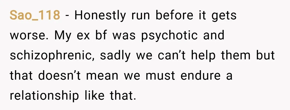 Sao_118 − Honestly run before it gets worse. My ex bf was psychotic and schizophrenic, sadly we can’t help them but that doesn’t mean we must endure a relationship like...