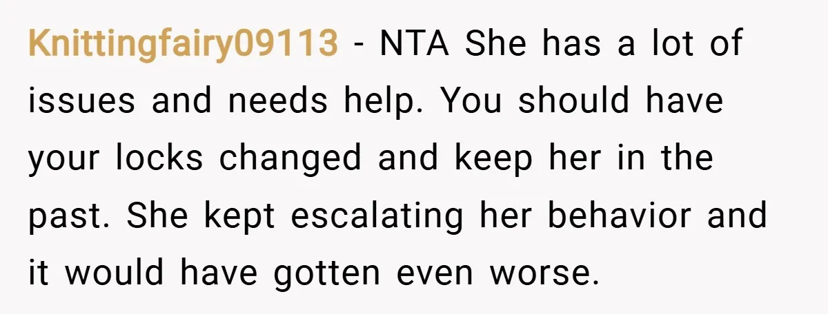 Knittingfairy09113 − NTA She has a lot of issues and needs help. You should have your locks changed and keep her in the past. She kept escalating her behavior and...