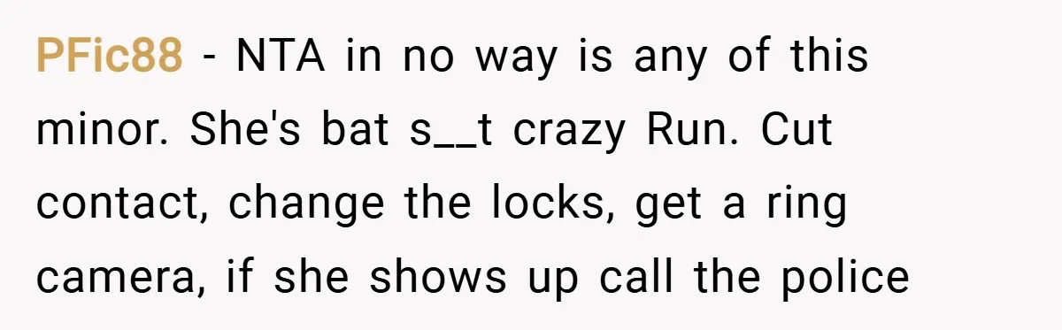 PFic88 − NTA in no way is any of this minor. She's bat s__t crazy Run. Cut contact, change the locks, get a ring camera, if she shows up call...