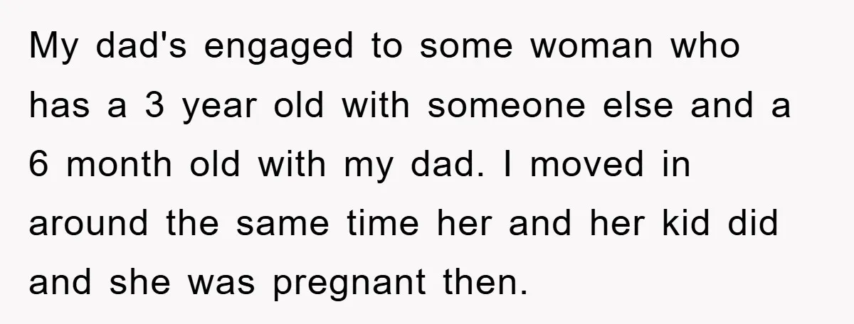 My dad's engaged to some woman who has a 3 year old with someone else and a 6 month old with my dad. I moved in around the same time...