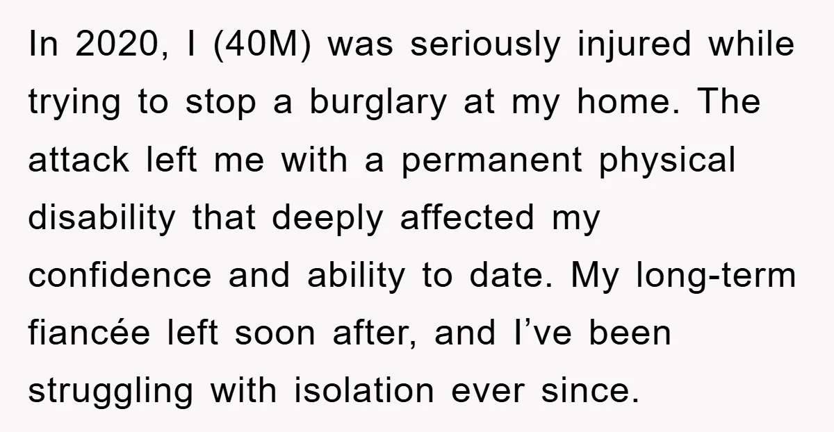 In 2020, I (40M) was seriously injured while trying to stop a burglary at my home. The attack left me with a permanent physical disability that deeply affected my confidence...