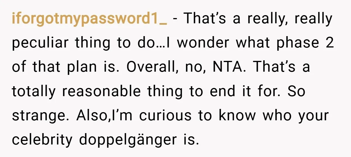 iforgotmypassword1_ − That’s a really, really peculiar thing to do…I wonder what phase 2 of that plan is. Overall, no, NTA. That’s a totally reasonable thing to end it for....