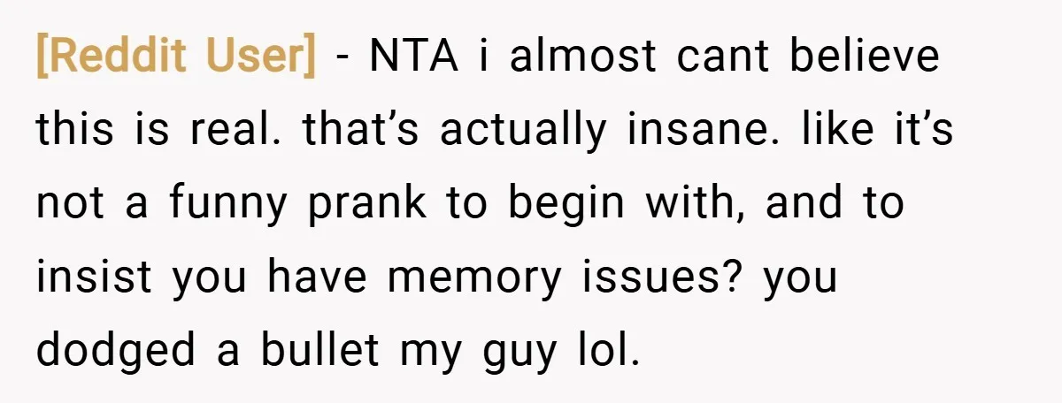 [Reddit User] − NTA i almost cant believe this is real. that’s actually insane. like it’s not a funny prank to begin with, and to insist you have memory issues?...