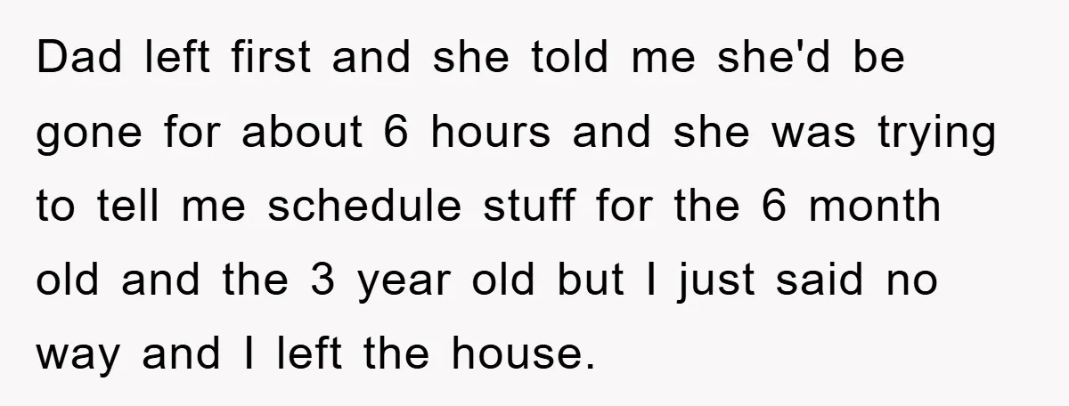 Dad left first and she told me she'd be gone for about 6 hours and she was trying to tell me schedule stuff for the 6 month old and the...