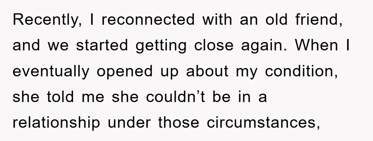 Recently, I reconnected with an old friend, and we started getting close again. When I eventually opened up about my condition, she told me she couldn’t be in a relationship...