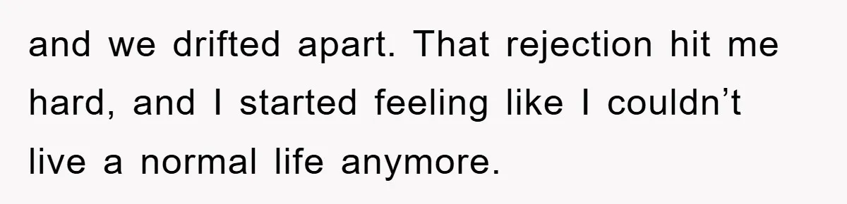 and we drifted apart. That rejection hit me hard, and I started feeling like I couldn’t live a normal life anymore.