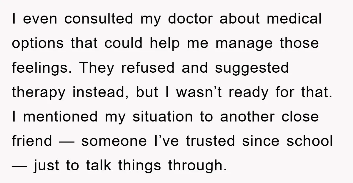 I even consulted my doctor about medical options that could help me manage those feelings. They refused and suggested therapy instead, but I wasn’t ready for that. I mentioned my...