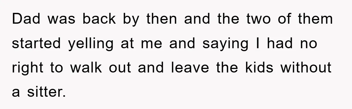 Dad was back by then and the two of them started yelling at me and saying I had no right to walk out and leave the kids without a sitter.