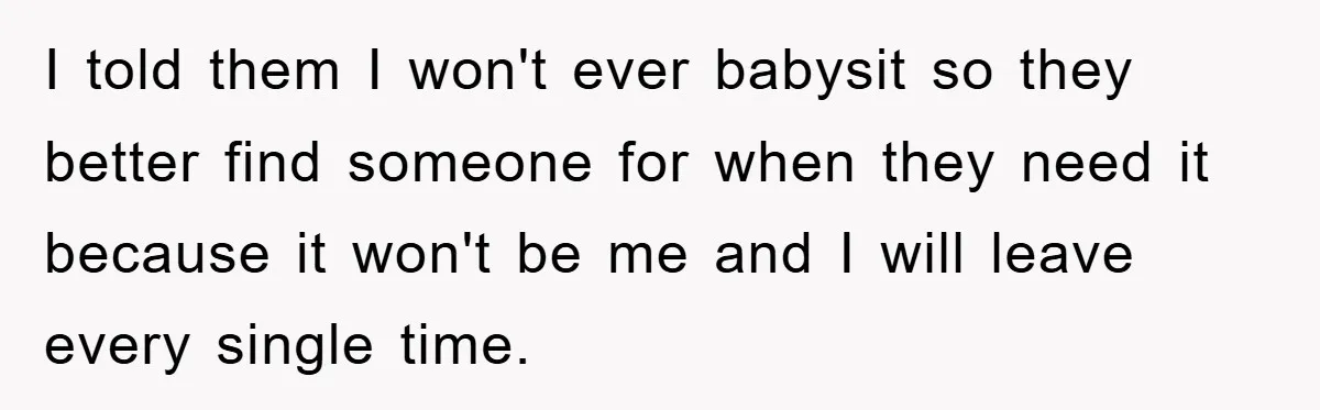 I told them I won't ever babysit so they better find someone for when they need it because it won't be me and I will leave every single time.